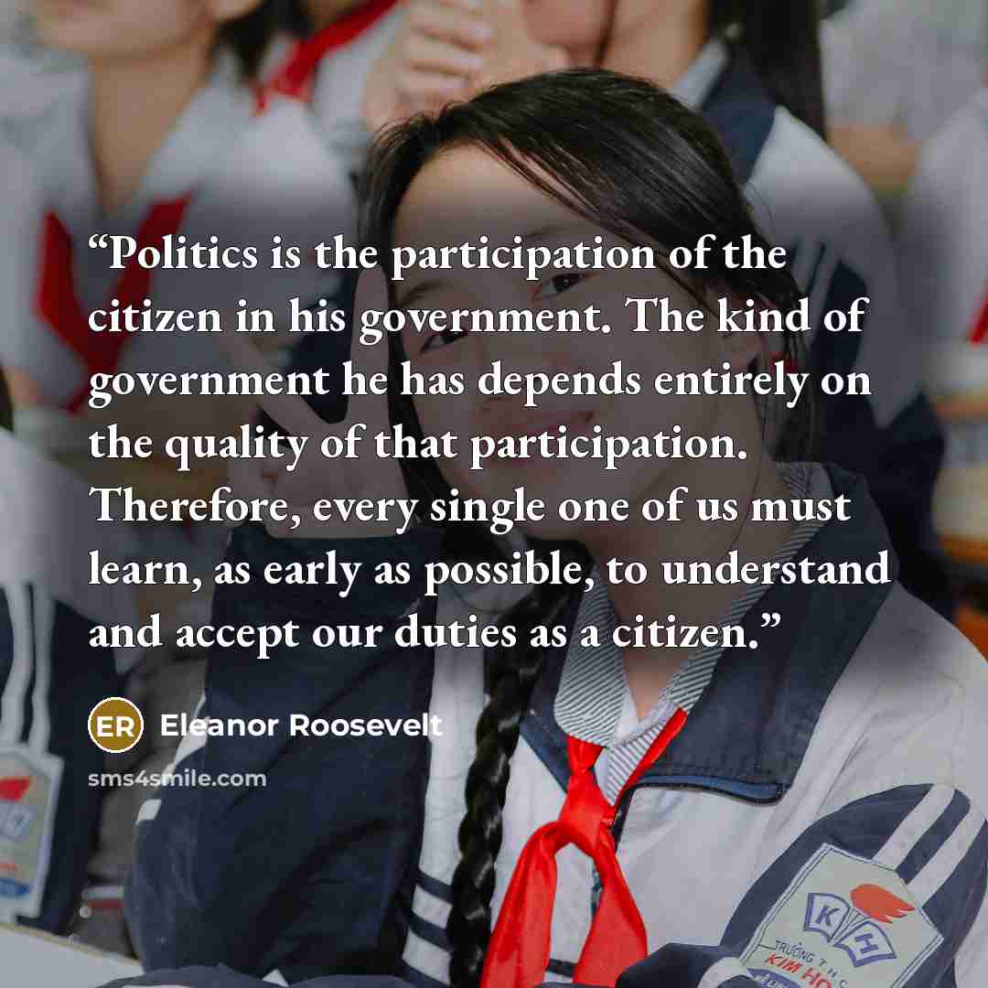 “Politics is the participation of the citizen in his government. The kind of government he has depends entirely on the quality of that participation. Therefore, every single one of us must learn, as early as possible, to understand and accept our duties as a citizen.” quote by Eleanor Roosevelt
