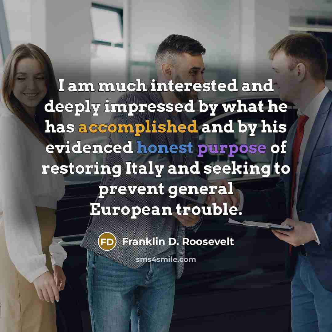 “I am much interested and deeply impressed by what he has accomplished and by his evidenced honest purpose of restoring Italy and seeking to prevent general European trouble.” quote by Franklin D. Roosevelt