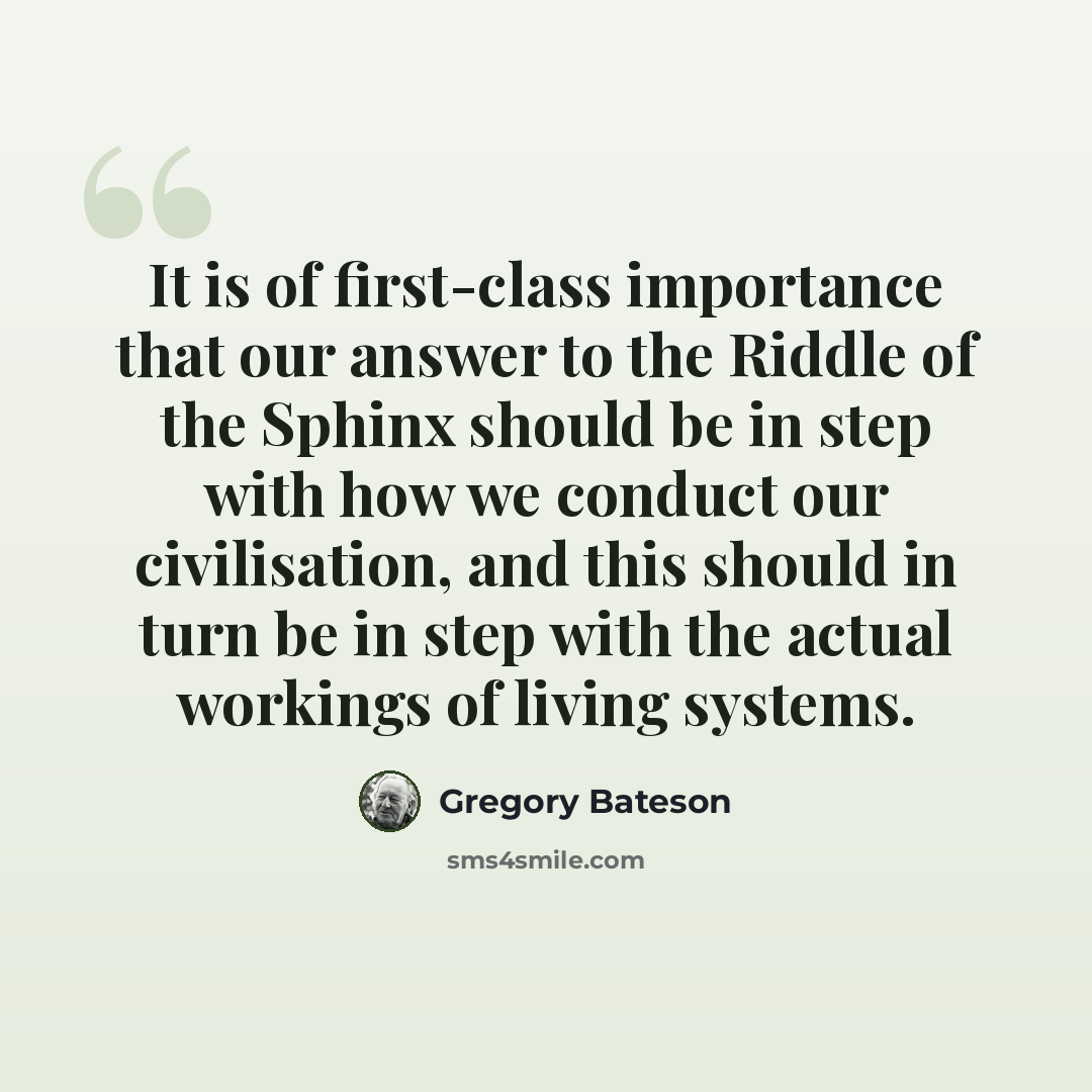 “It is of first-class importance that our answer to the Riddle of the Sphinx should be in step with how we conduct our civilisation, and this should in turn be in step with the actual workings of living systems.” quote by Gregory Bateson