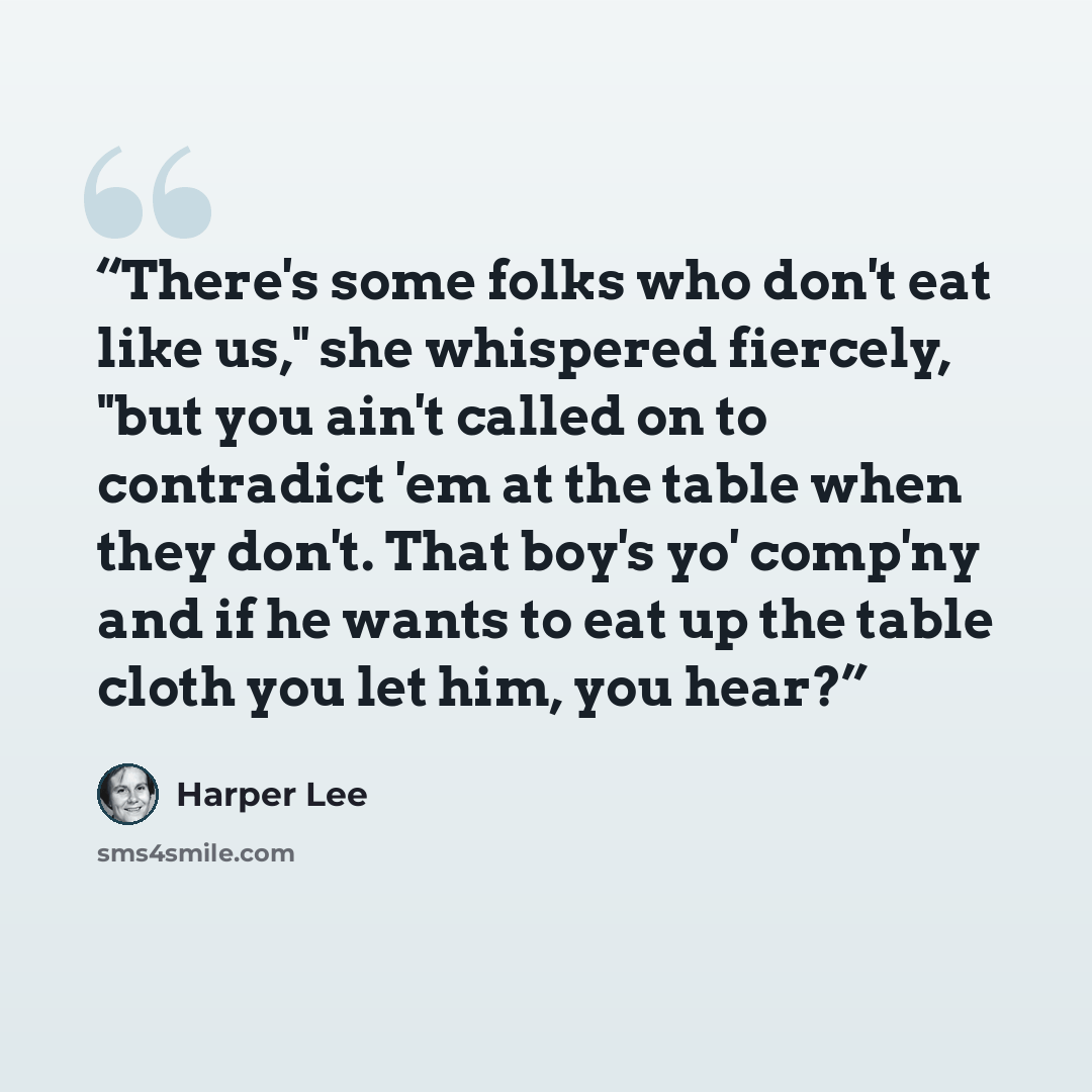 “There's some folks who don't eat like us," she whispered fiercely, "but you ain't called on to contradict 'em at the table when they don't. That boy's yo' comp'ny and if he wants to eat up the table cloth you let him, you hear?” quote by Harper Lee
