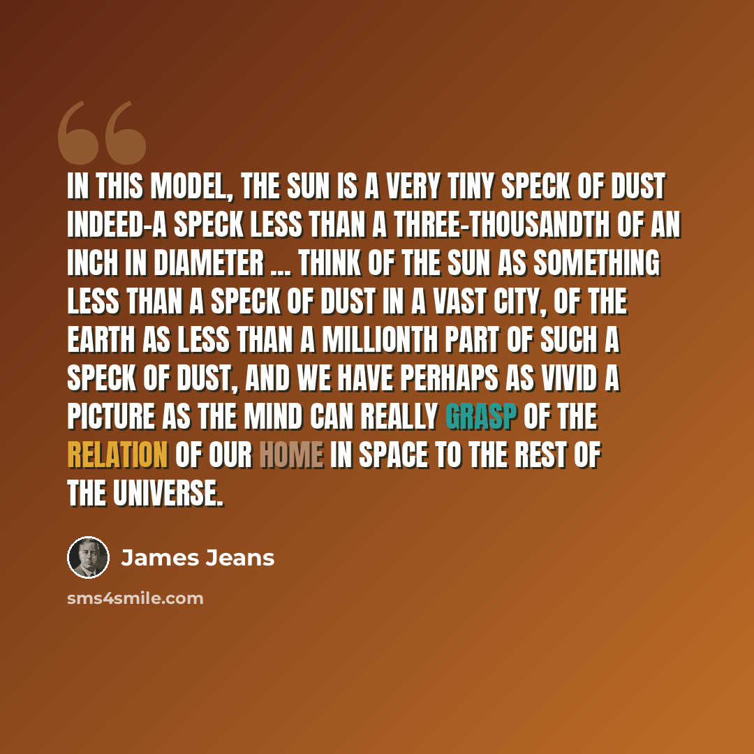“In this model, the sun is a very tiny speck of dust indeed-a speck less than a three-thousandth of an inch in diameter ... Think of the sun as something less than a speck of dust in a vast city, of the earth as less than a millionth part of such a speck of dust, and we have perhaps as vivid a…” quote by James Jeans