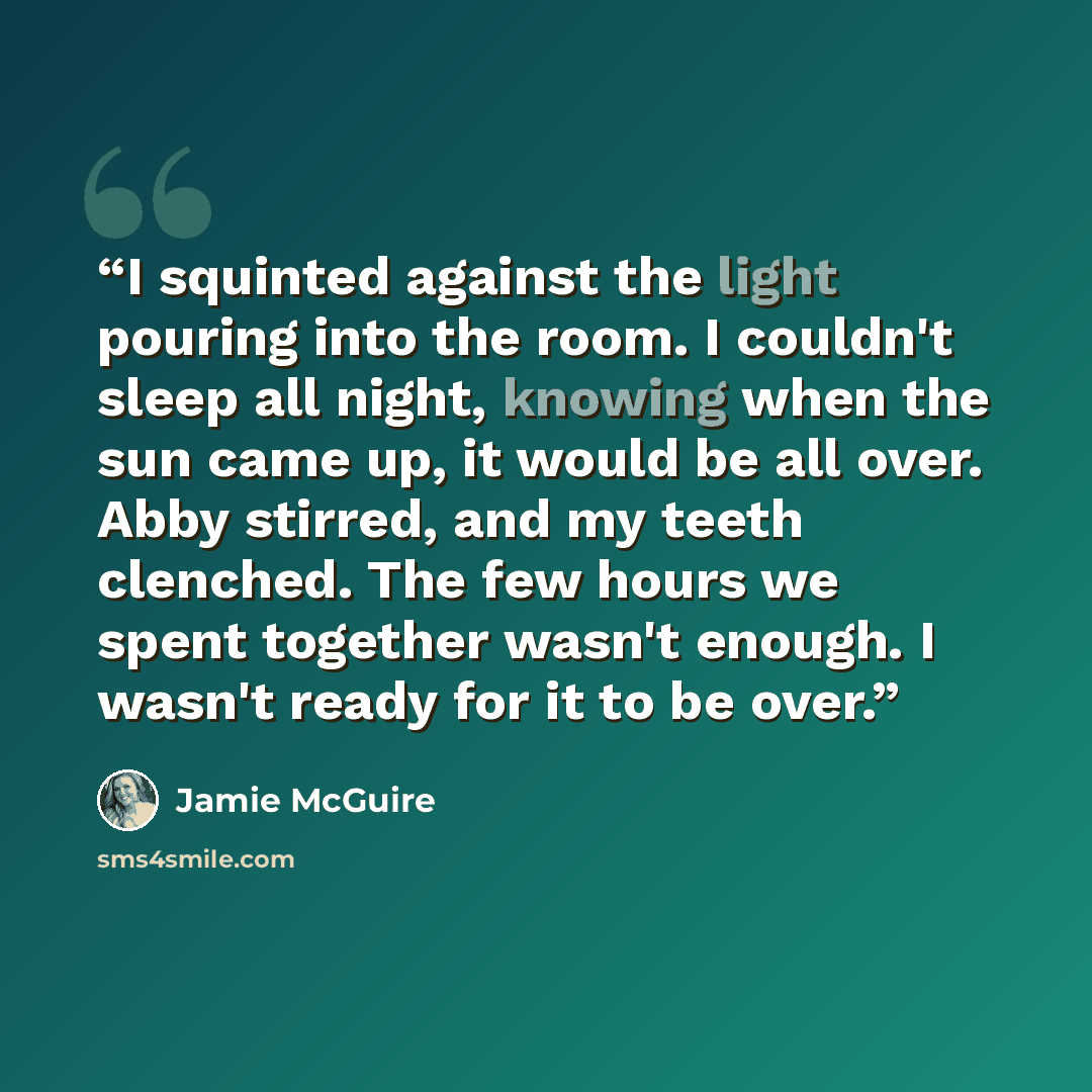 “I squinted against the light pouring into the room. I couldn't sleep all night, knowing when the sun came up, it would be all over. Abby stirred, and my teeth clenched. The few hours we spent together wasn't enough. I wasn't ready for it to be over.” quote by Jamie McGuire