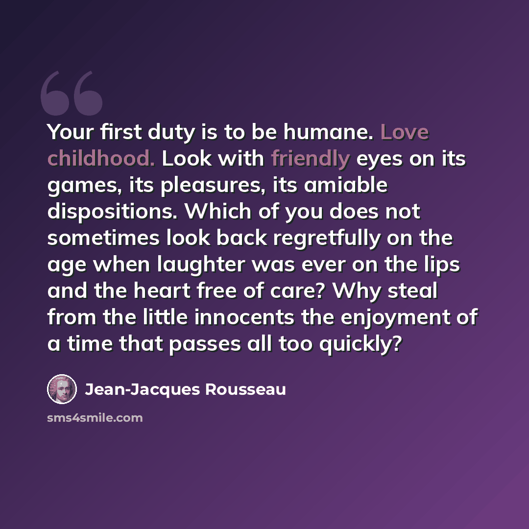 “Your first duty is to be humane. Love childhood. Look with friendly eyes on its games, its pleasures, its amiable dispositions. Which of you does not sometimes look back regretfully on the age when laughter was ever on the lips and the heart free of care? Why steal from the little innocents the…” quote by Jean-Jacques Rousseau