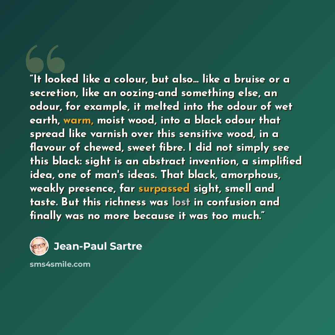 “It looked like a colour, but also... like a bruise or a secretion, like an oozing-and something else, an odour, for example, it melted into the odour of wet earth, warm, moist wood, into a black odour that spread like varnish over this sensitive wood, in a flavour of chewed, sweet fibre. I did not…” quote by Jean-Paul Sartre