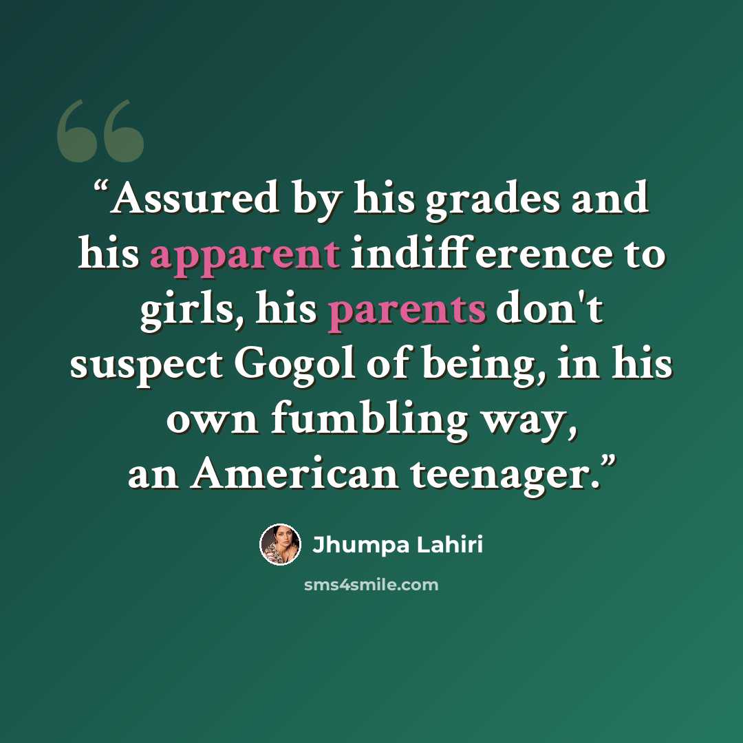 “Assured by his grades and his apparent indifference to girls, his parents don't suspect Gogol of being, in his own fumbling way, an American teenager.” quote by Jhumpa Lahiri