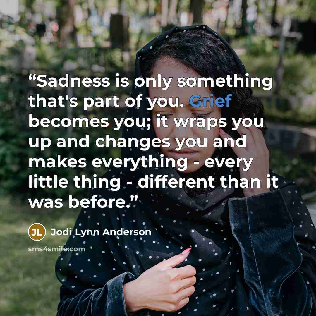 “Sadness is only something that's part of you. Grief becomes you; it wraps you up and changes you and makes everything - every little thing - different than it was before.” quote by Jodi Lynn Anderson