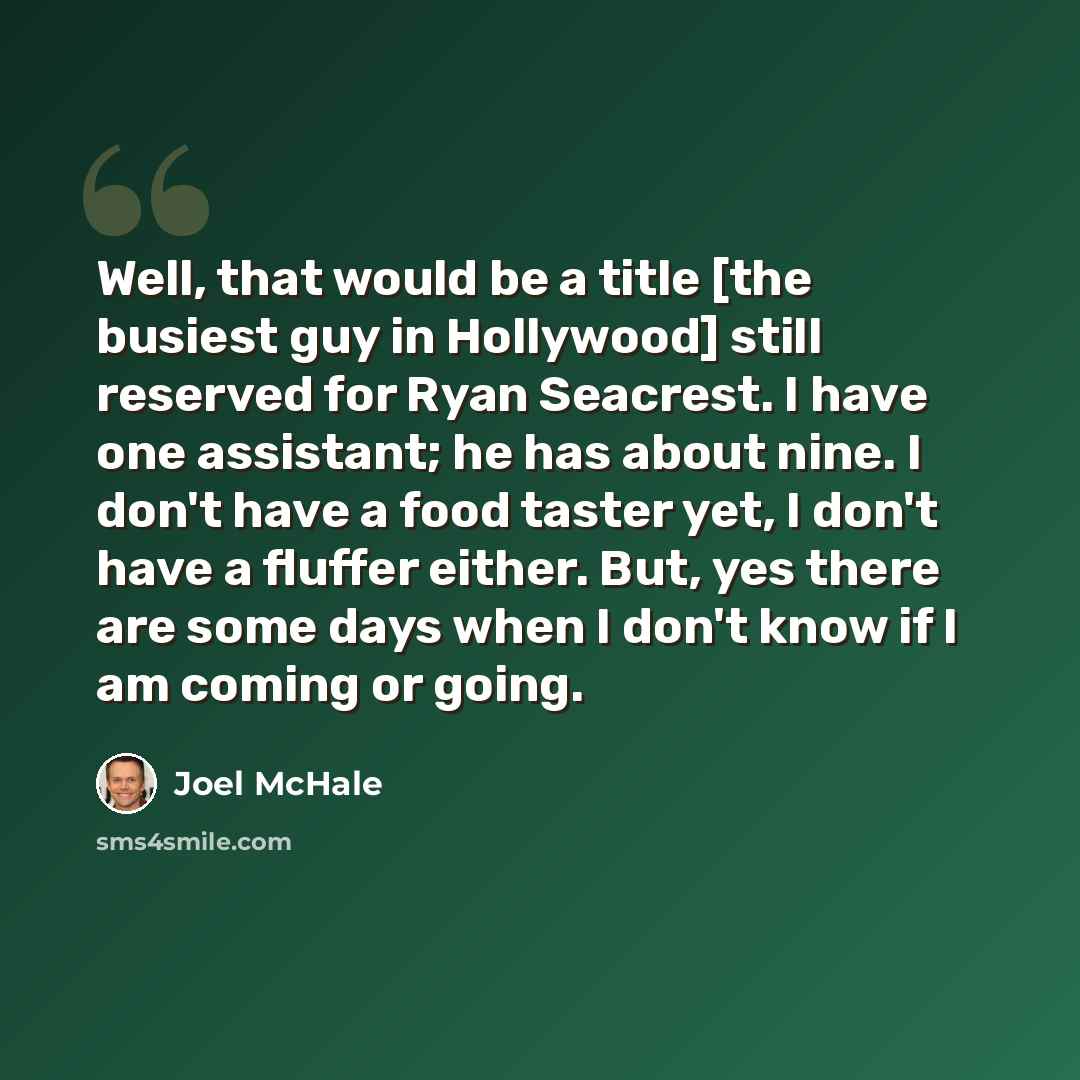 “Well, that would be a title [the busiest guy in Hollywood] still reserved for Ryan Seacrest. I have one assistant; he has about nine. I don't have a food taster yet, I don't have a fluffer either. But, yes there are some days when I don't know if I am coming or going.” quote by Joel McHale