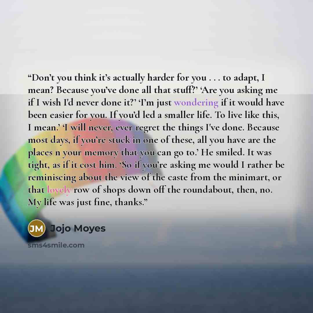 “Don’t you think it’s actually harder for you . . . to adapt, I mean? Because you’ve done all that stuff?’ ‘Are you asking me if I wish I'd never done it?’ ‘I’m just wondering if it would have been easier for you. If you’d led a smaller life. To live like this, I mean.’ ‘I will never, ever regret…” quote by Jojo Moyes