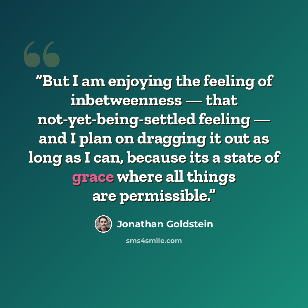 “But I am enjoying the feeling of inbetweenness — that not-yet-being-settled feeling — and I plan on dragging it out as long as I can, because its a state of grace where all things are permissible.” quote by Jonathan Goldstein