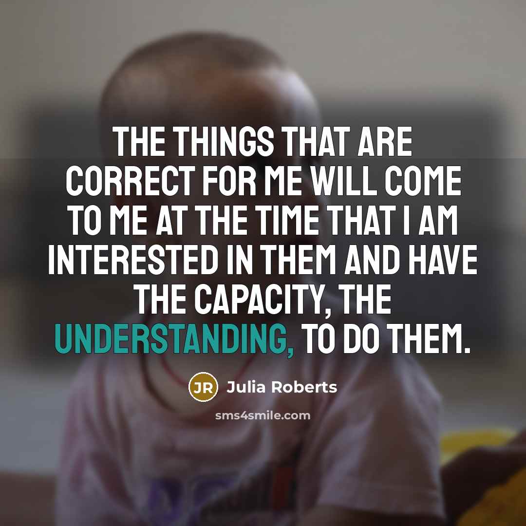 “The things that are correct for me will come to me at the time that I am interested in them and have the capacity, the understanding, to do them.” quote by Julia Roberts
