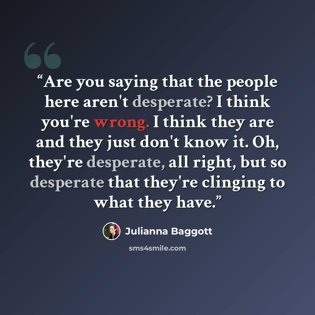 “Are you saying that the people here aren't desperate? I think you're wrong. I think they are and they just don't know it. Oh, they're desperate, all right, but so desperate that they're clinging to what they have.” quote by Julianna Baggott