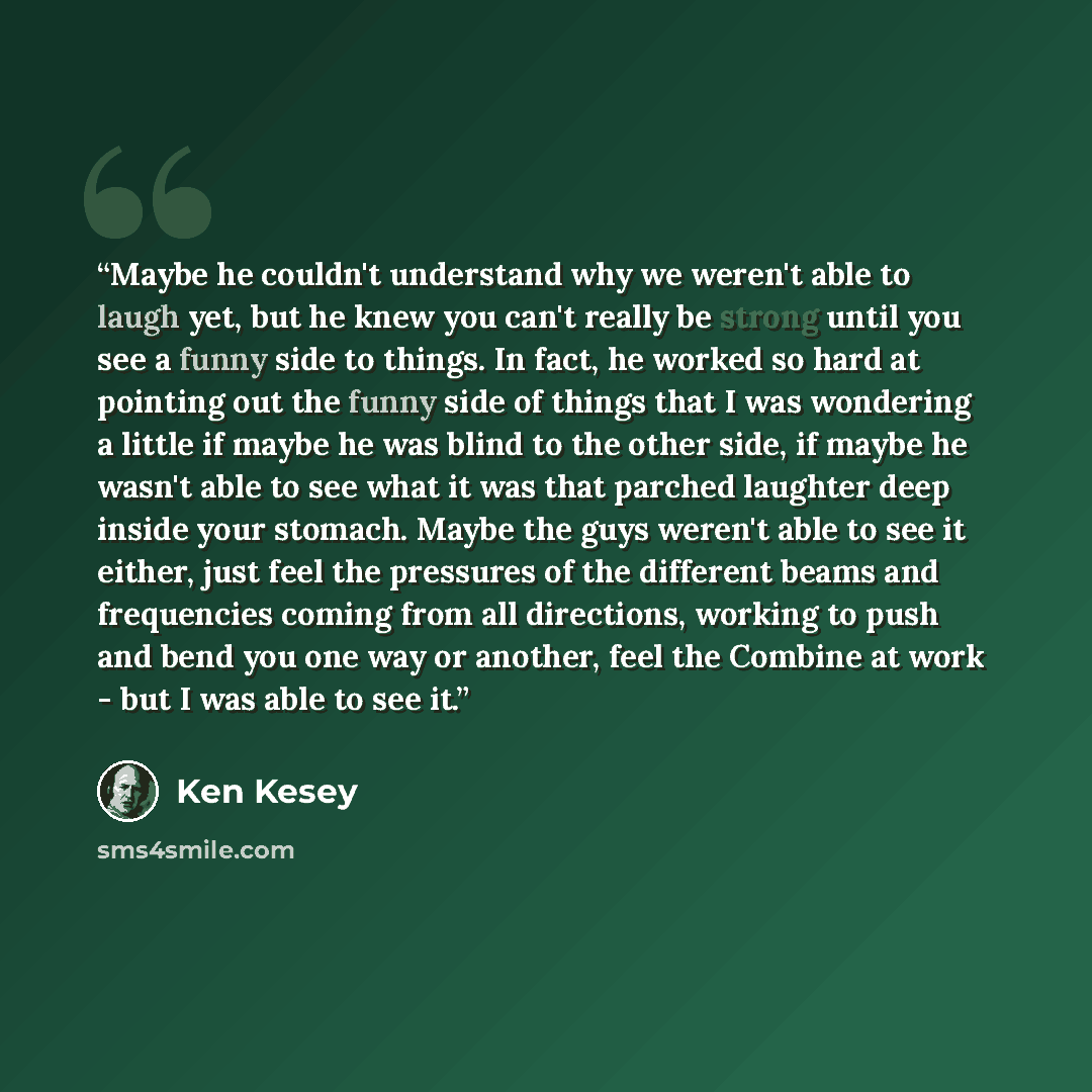 “Maybe he couldn't understand why we weren't able to laugh yet, but he knew you can't really be strong until you see a funny side to things. In fact, he worked so hard at pointing out the funny side of things that I was wondering a little if maybe he was blind to the other side, if maybe he wasn't…” quote by Ken Kesey