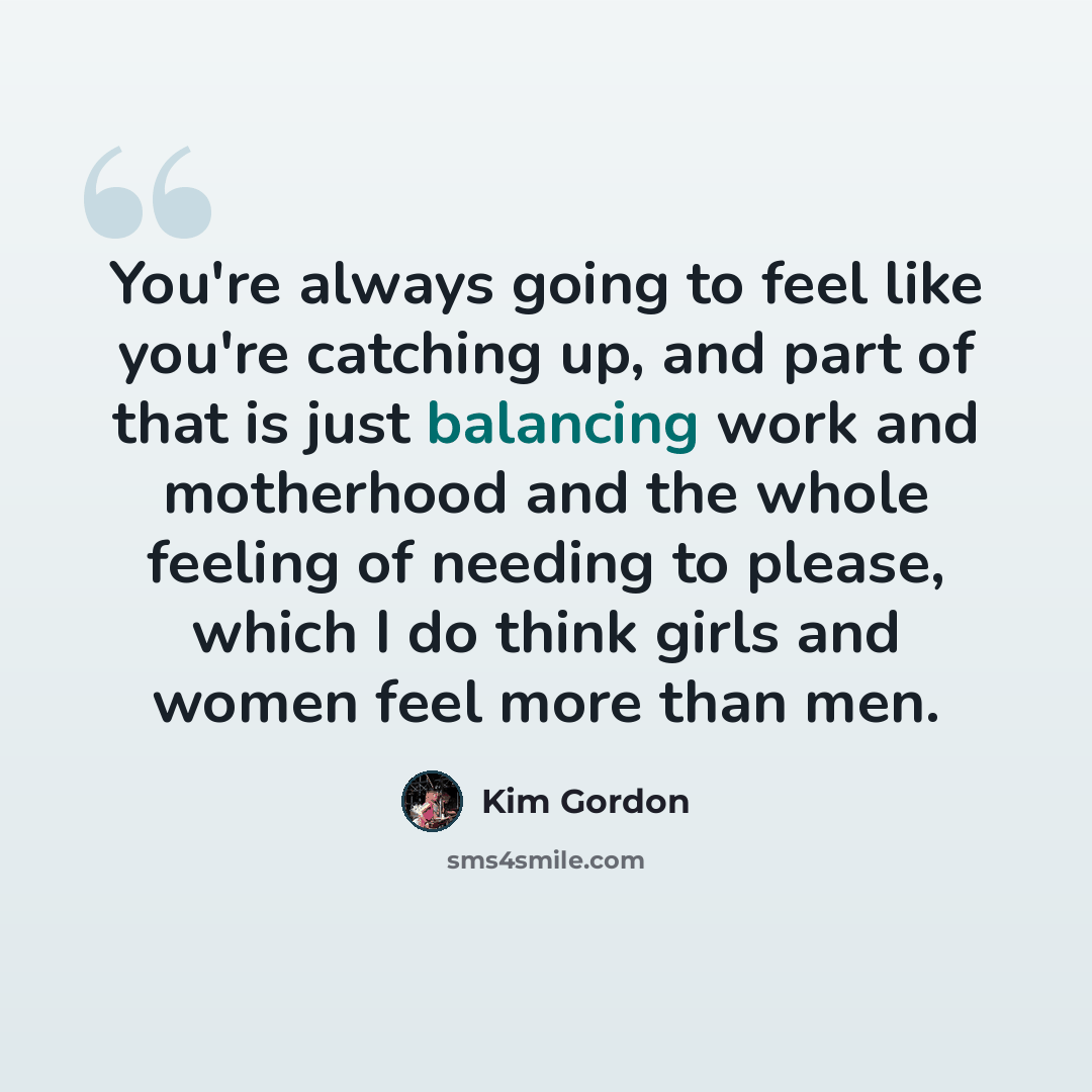 “You're always going to feel like you're catching up, and part of that is just balancing work and motherhood and the whole feeling of needing to please, which I do think girls and women feel more than men.” quote by Kim Gordon