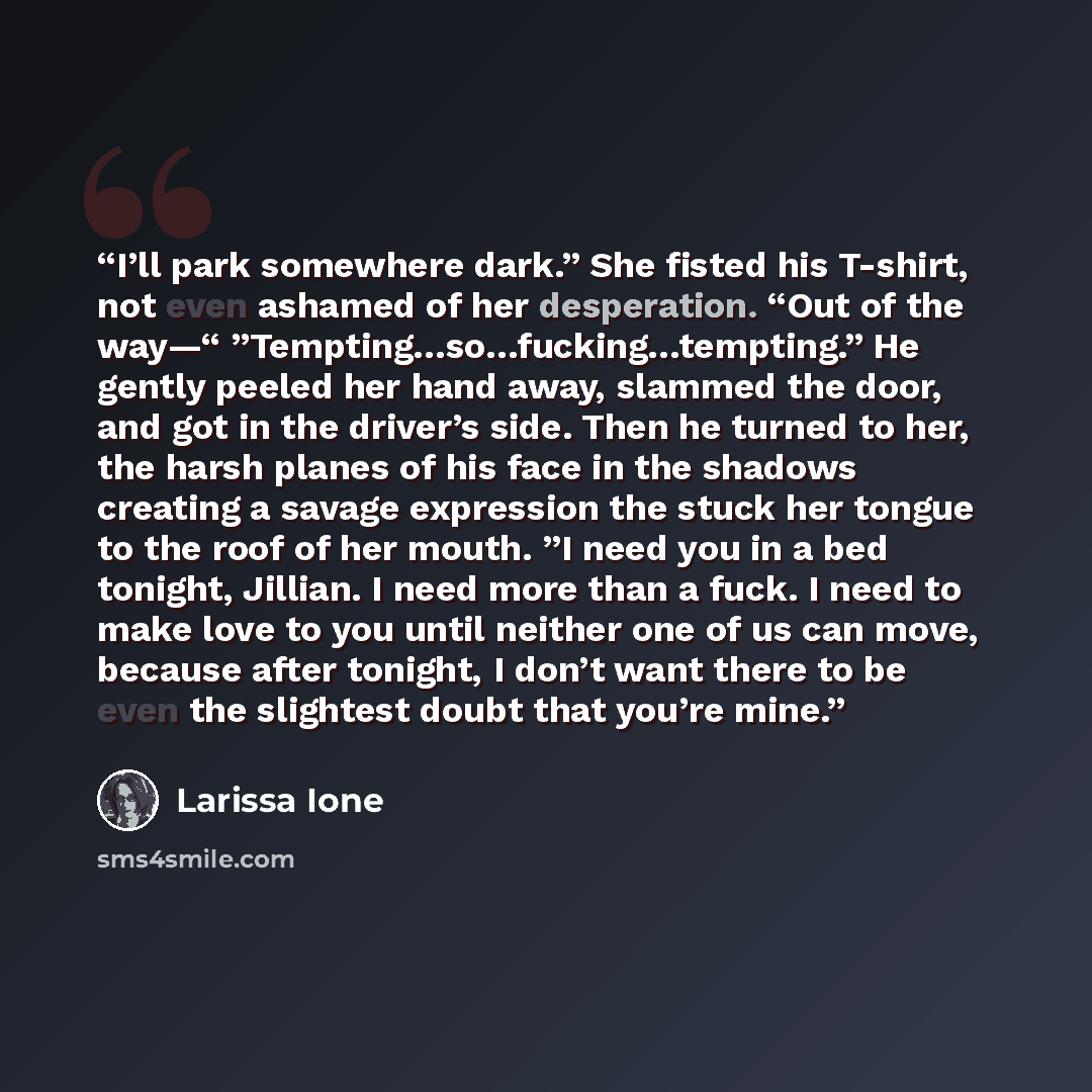 “I’ll park somewhere dark.” She fisted his T-shirt, not even ashamed of her desperation. “Out of the way—“ ”Tempting…so…fucking…tempting.” He gently peeled her hand away, slammed the door, and got in the driver’s side. Then he turned to her, the harsh planes of his face in the shadows creating a…” quote by Larissa Ione