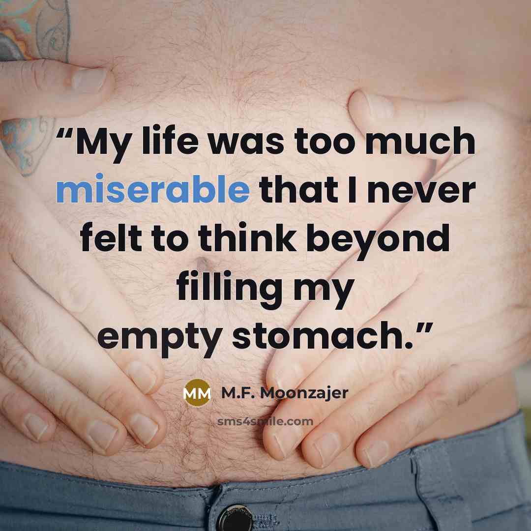 “My life was too much miserable that I never felt to think beyond filling my empty stomach.” quote by M.F. Moonzajer