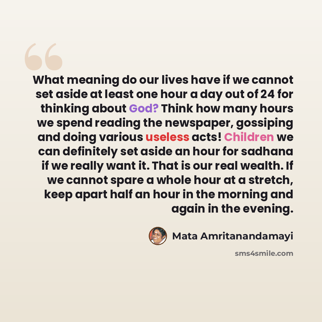 “What meaning do our lives have if we cannot set aside at least one hour a day out of 24 for thinking about God? Think how many hours we spend reading the newspaper, gossiping and doing various useless acts! Children we can definitely set aside an hour for sadhana if we really want it. That is our…” quote by Mata Amritanandamayi
