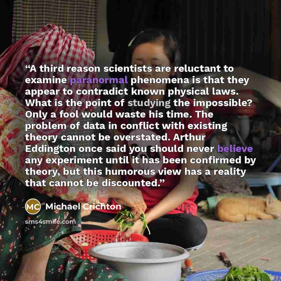 “A third reason scientists are reluctant to examine paranormal phenomena is that they appear to contradict known physical laws. What is the point of studying the impossible? Only a fool would waste his time. The problem of data in conflict with existing theory cannot be overstated. Arthur Eddington…” quote by Michael Crichton