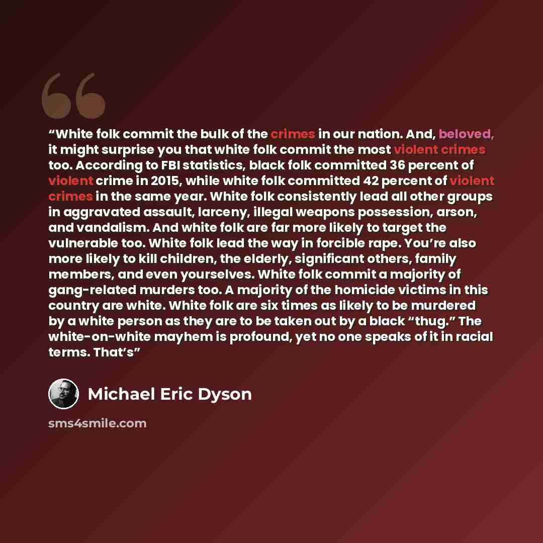 “White folk commit the bulk of the crimes in our nation. And, beloved, it might surprise you that white folk commit the most violent crimes too. According to FBI statistics, black folk committed 36 percent of violent crime in 2015, while white folk committed 42 percent of violent crimes in the same…” quote by Michael Eric Dyson