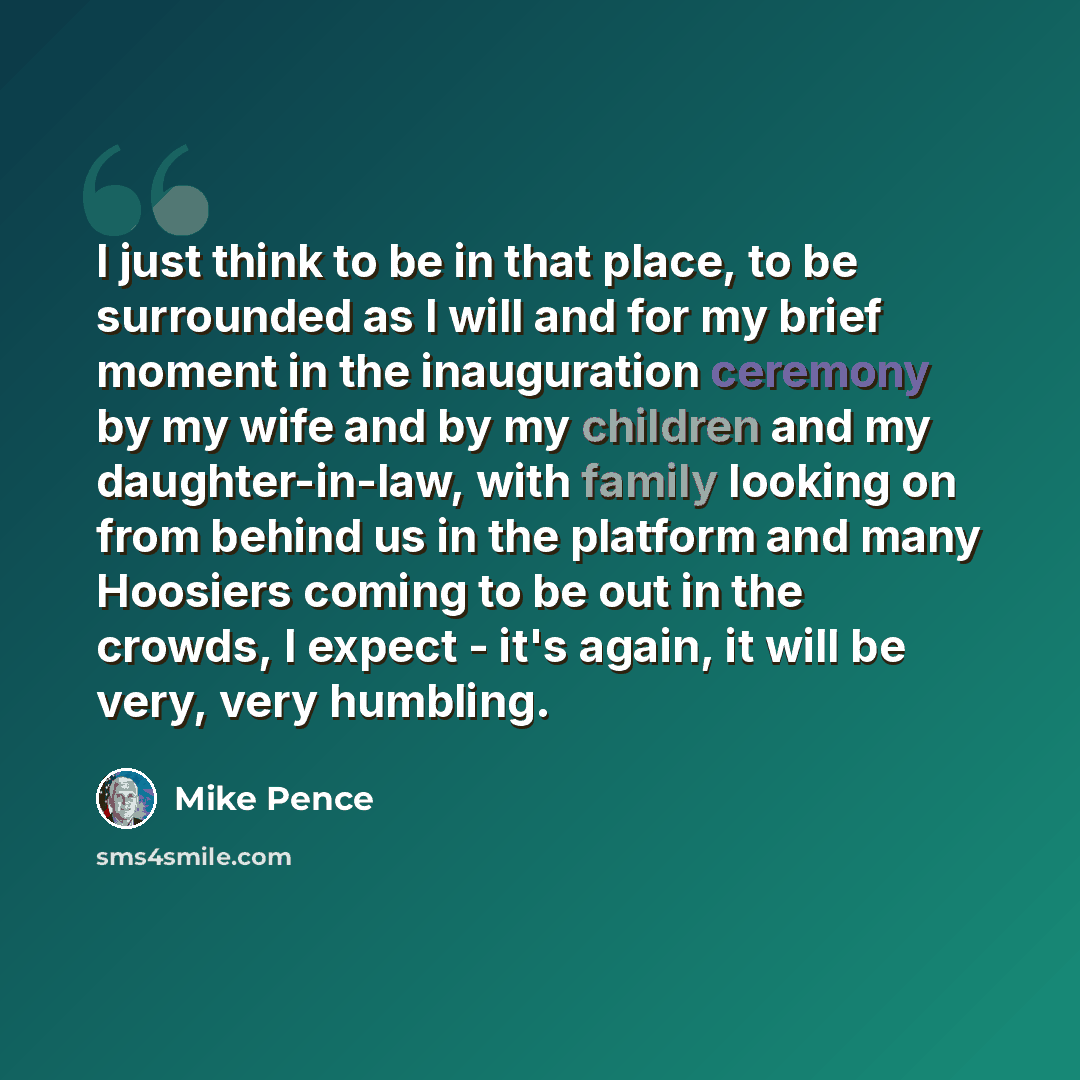 “I just think to be in that place, to be surrounded as I will and for my brief moment in the inauguration ceremony by my wife and by my children and my daughter-in-law, with family looking on from behind us in the platform and many Hoosiers coming to be out in the crowds, I expect - it's again, it…” quote by Mike Pence