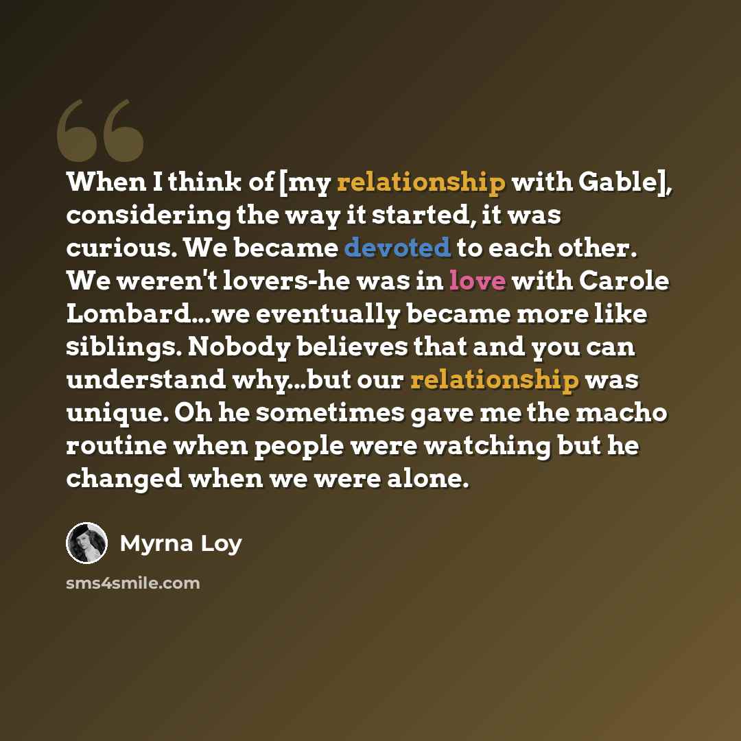 “When I think of [my relationship with Gable], considering the way it started, it was curious. We became devoted to each other. We weren't lovers-he was in love with Carole Lombard...we eventually became more like siblings. Nobody believes that and you can understand why...but our relationship was…” quote by Myrna Loy