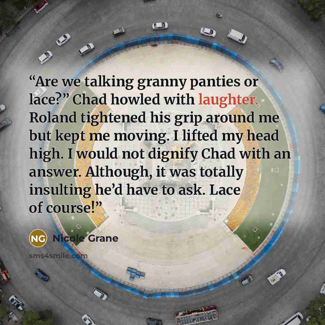 “Are we talking granny panties or lace?” Chad howled with laughter. Roland tightened his grip around me but kept me moving. I lifted my head high. I would not dignify Chad with an answer. Although, it was totally insulting he’d have to ask. Lace of course!” quote by Nicole Grane