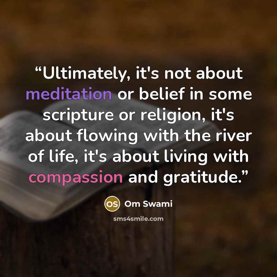 “Ultimately, it's not about meditation or belief in some scripture or religion, it's about flowing with the river of life, it's about living with compassion and gratitude.” quote by Om Swami