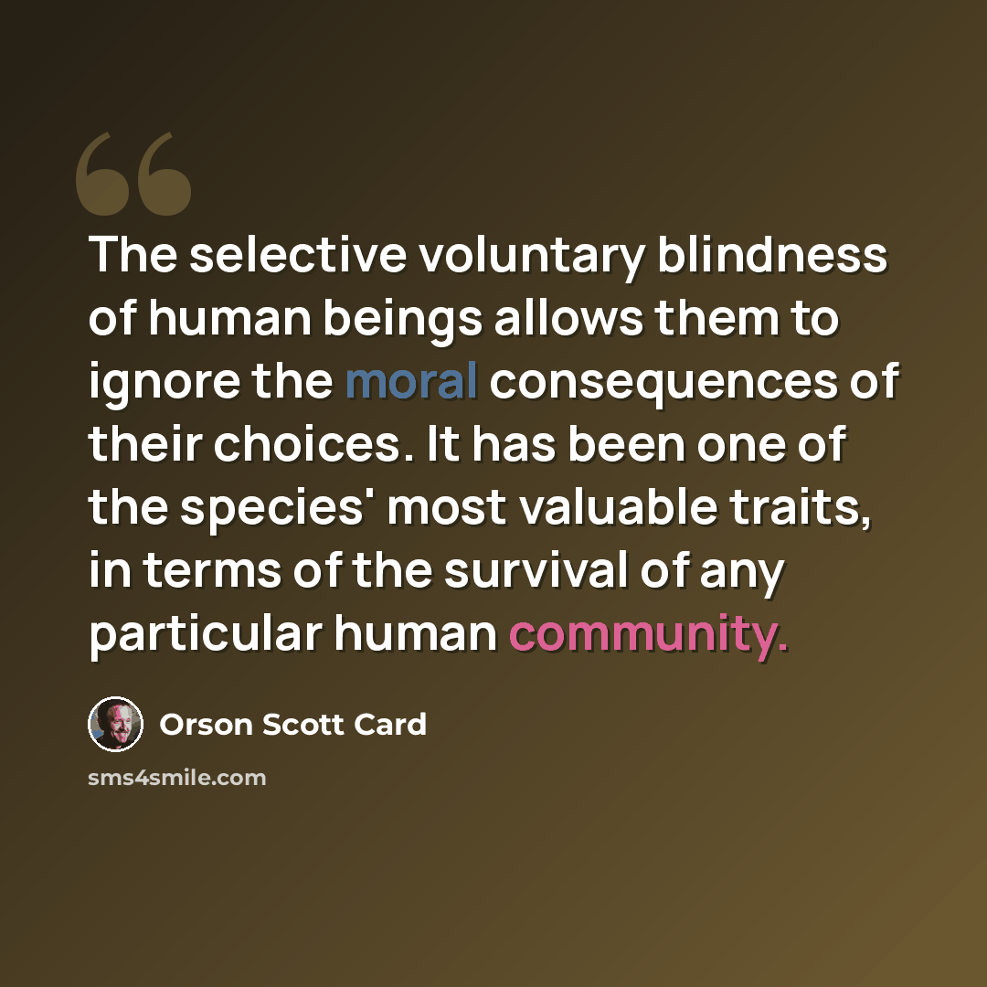 “The selective voluntary blindness of human beings allows them to ignore the moral consequences of their choices. It has been one of the species' most valuable traits, in terms of the survival of any particular human community.” quote by Orson Scott Card