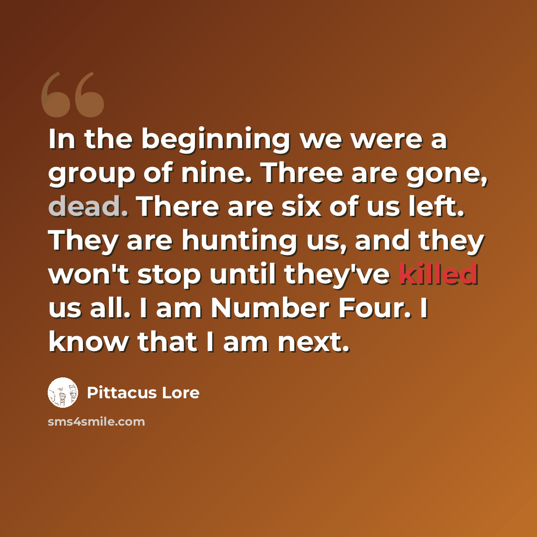 “In the beginning we were a group of nine. Three are gone, dead. There are six of us left. They are hunting us, and they won't stop until they've killed us all. I am Number Four. I know that I am next.” quote by Pittacus Lore