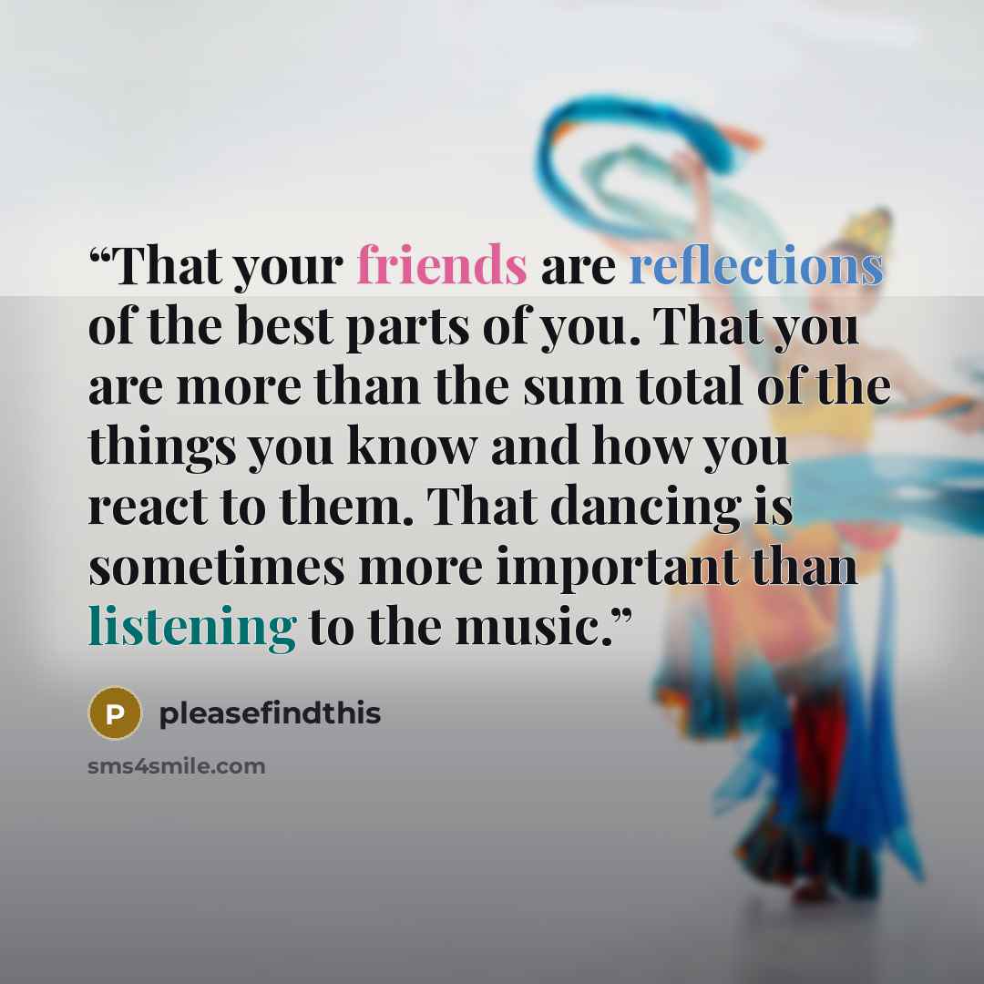 “That your friends are reflections of the best parts of you. That you are more than the sum total of the things you know and how you react to them. That dancing is sometimes more important than listening to the music.” quote by pleasefindthis