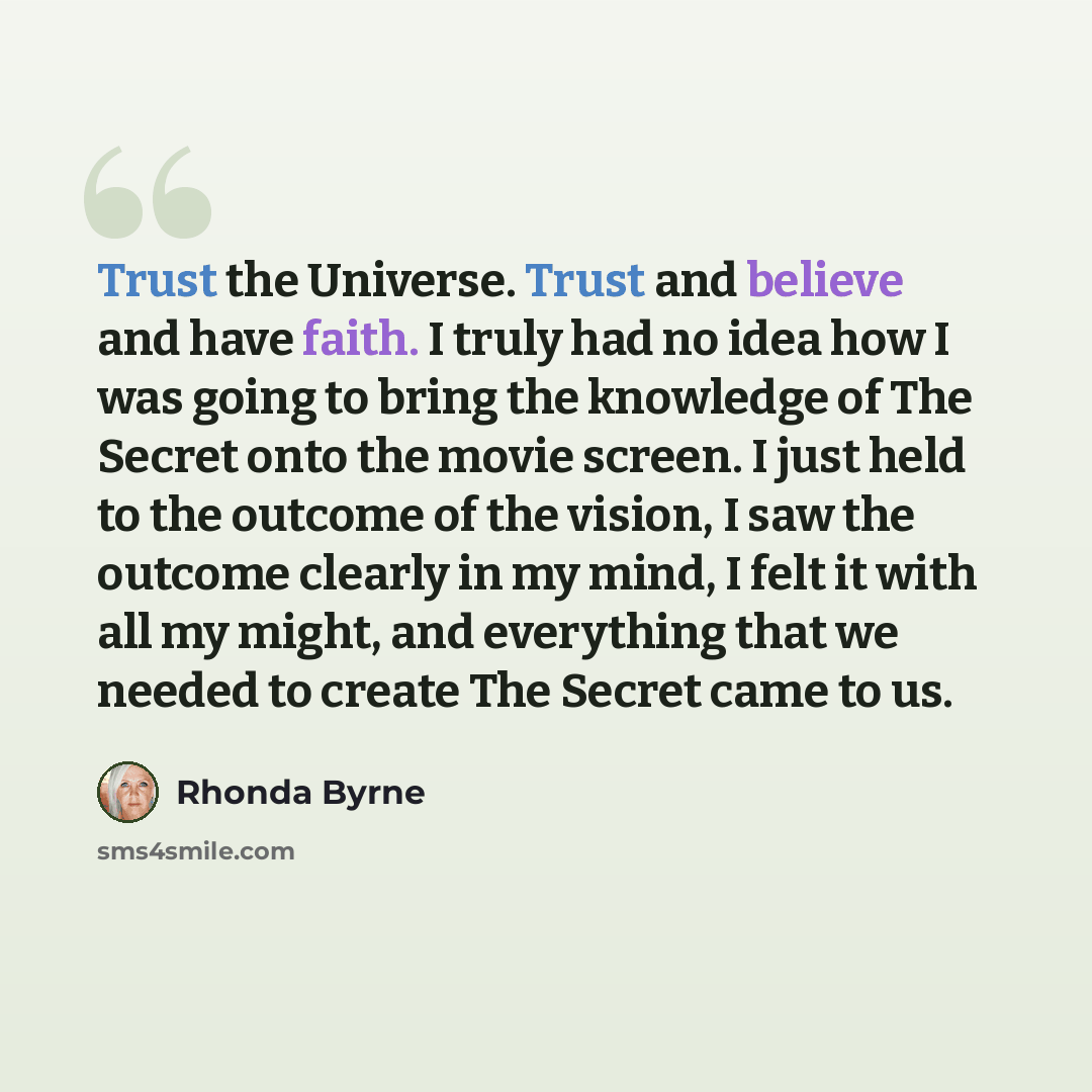 “Trust the Universe. Trust and believe and have faith. I truly had no idea how I was going to bring the knowledge of The Secret onto the movie screen. I just held to the outcome of the vision, I saw the outcome clearly in my mind, I felt it with all my might, and everything that we needed to create…” quote by Rhonda Byrne