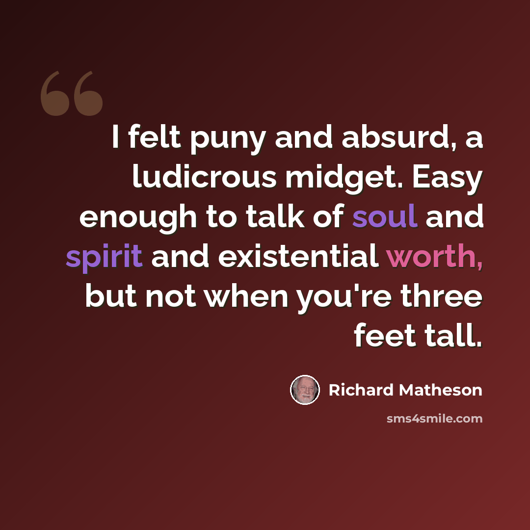 “I felt puny and absurd, a ludicrous midget. Easy enough to talk of soul and spirit and existential worth, but not when you're three feet tall.” quote by Richard Matheson