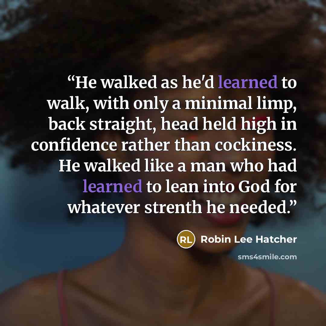 “He walked as he'd learned to walk, with only a minimal limp, back straight, head held high in confidence rather than cockiness. He walked like a man who had learned to lean into God for whatever strenth he needed.” quote by Robin Lee Hatcher