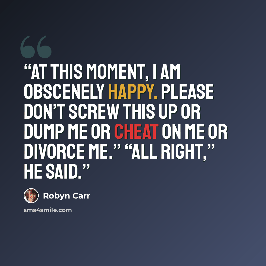 “At this moment, I am obscenely happy. Please don’t screw this up or dump me or cheat on me or divorce me.” “All right,” he said.” quote by Robyn Carr