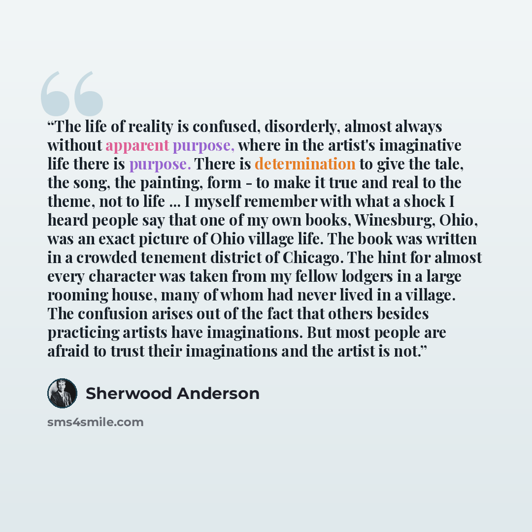 “The life of reality is confused, disorderly, almost always without apparent purpose, where in the artist's imaginative life there is purpose. There is determination to give the tale, the song, the painting, form - to make it true and real to the theme, not to life ... I myself remember with what a…” quote by Sherwood Anderson