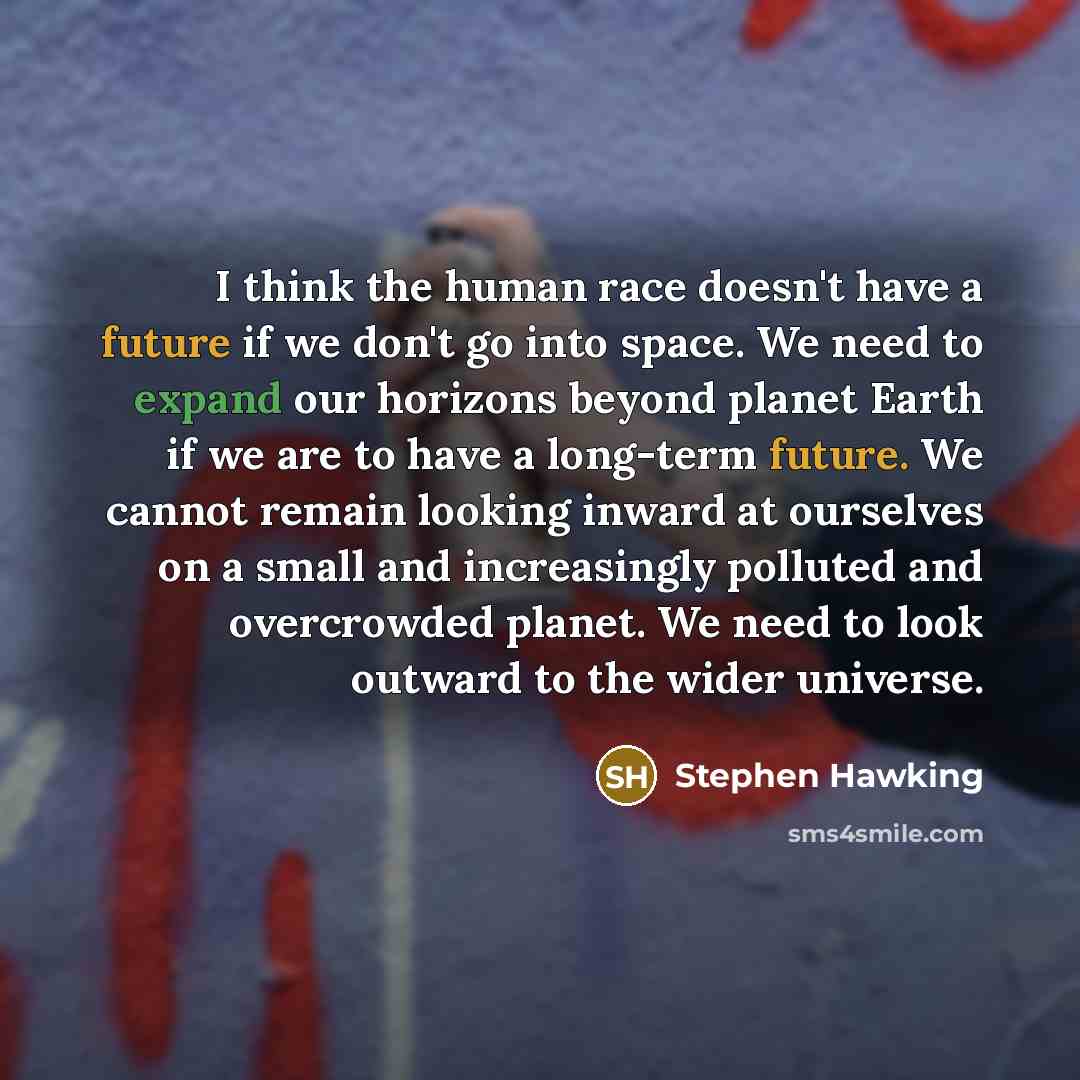 “I think the human race doesn't have a future if we don't go into space. We need to expand our horizons beyond planet Earth if we are to have a long-term future. We cannot remain looking inward at ourselves on a small and increasingly polluted and overcrowded planet. We need to look outward to the…” quote by Stephen Hawking