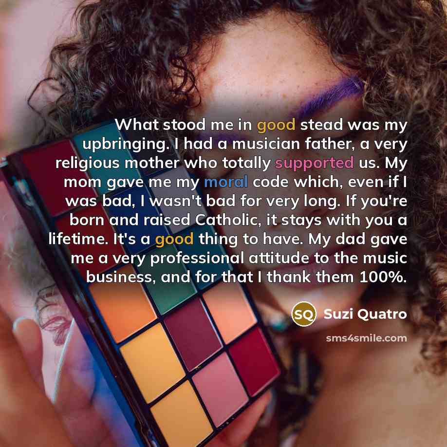 “What stood me in good stead was my upbringing. I had a musician father, a very religious mother who totally supported us. My mom gave me my moral code which, even if I was bad, I wasn't bad for very long. If you're born and raised Catholic, it stays with you a lifetime. It's a good thing to have…” quote by Suzi Quatro