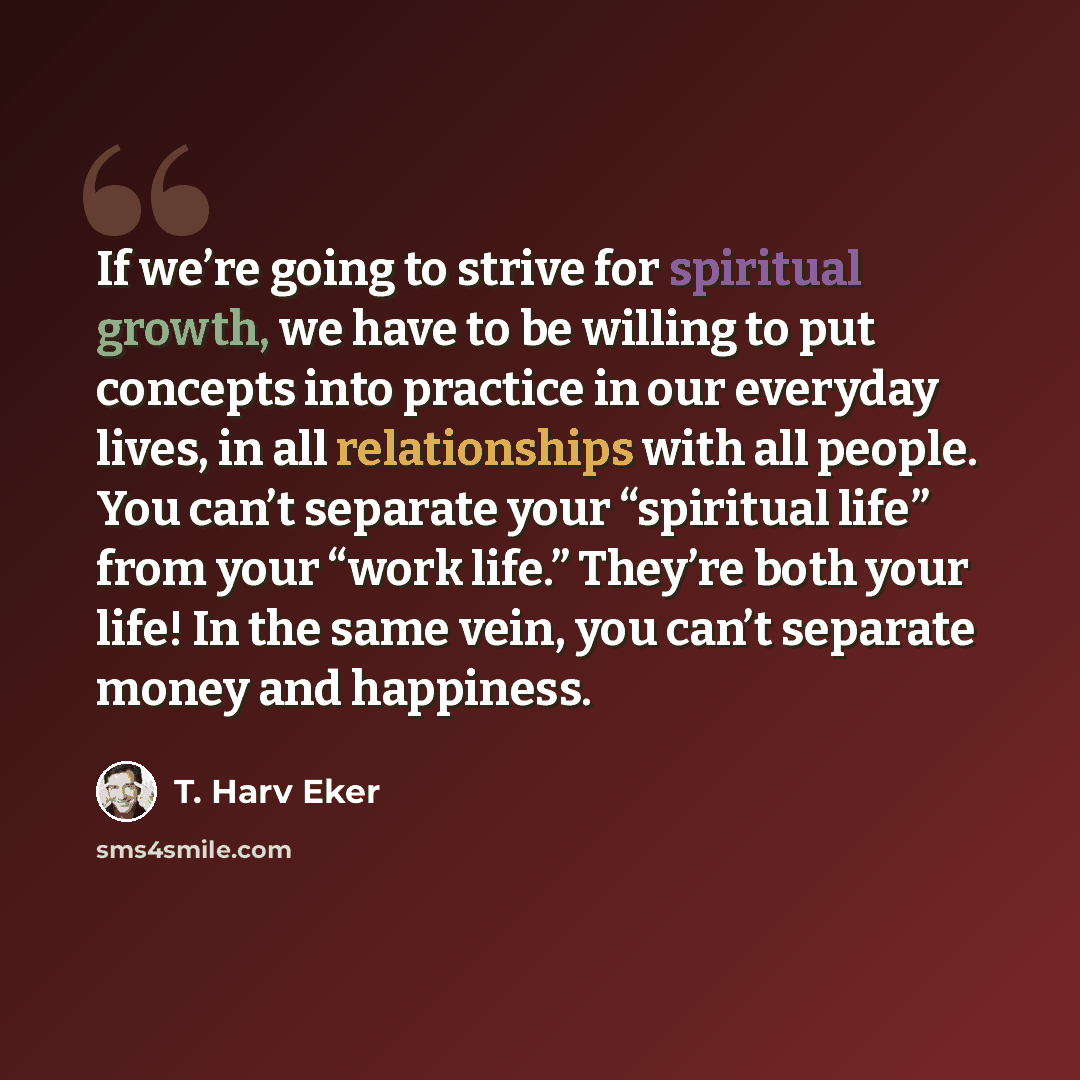 “If we’re going to strive for spiritual growth, we have to be willing to put concepts into practice in our everyday lives, in all relationships with all people. You can’t separate your “spiritual life” from your “work life.” They’re both your life! In the same vein, you can’t separate money and…” quote by T. Harv Eker