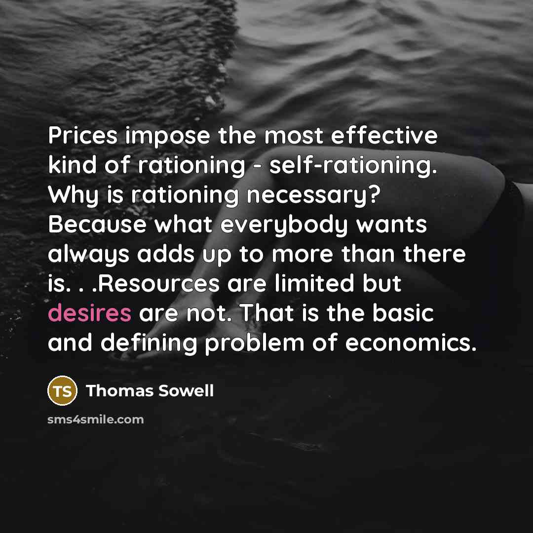 “Prices impose the most effective kind of rationing - self-rationing. Why is rationing necessary? Because what everybody wants always adds up to more than there is. . .Resources are limited but desires are not. That is the basic and defining problem of economics.” quote by Thomas Sowell