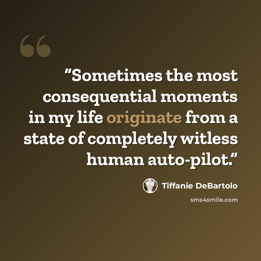 “Sometimes the most consequential moments in my life originate from a state of completely witless human auto-pilot.” quote by Tiffanie DeBartolo