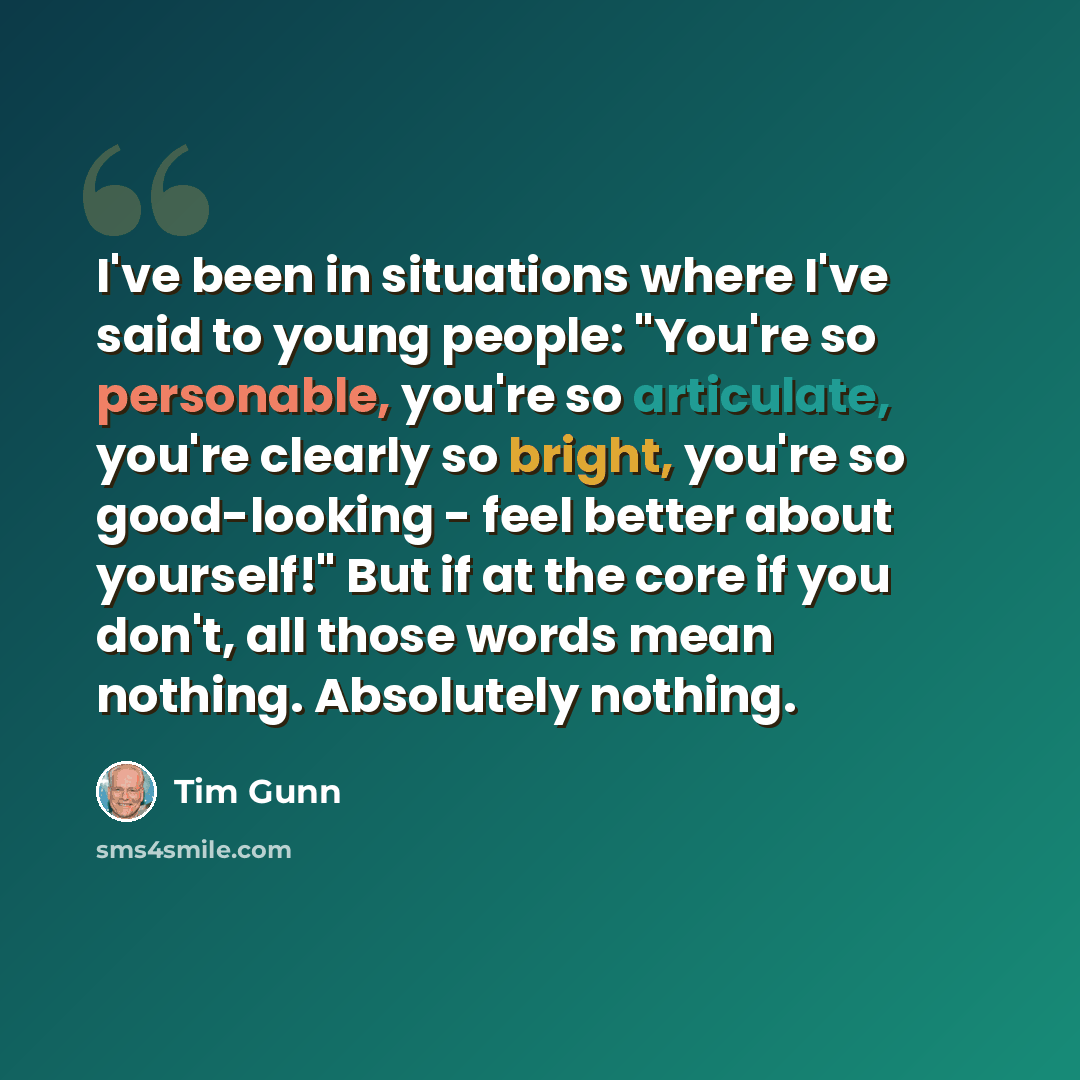 “I've been in situations where I've said to young people: "You're so personable, you're so articulate, you're clearly so bright, you're so good-looking - feel better about yourself!" But if at the core if you don't, all those words mean nothing. Absolutely nothing.” quote by Tim Gunn
