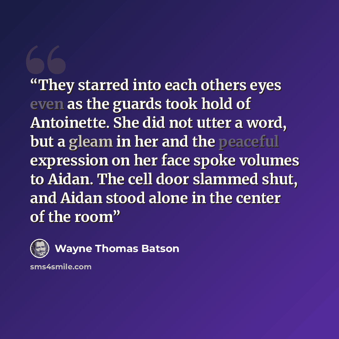 “They starred into each others eyes even as the guards took hold of Antoinette. She did not utter a word, but a gleam in her and the peaceful expression on her face spoke volumes to Aidan. The cell door slammed shut, and Aidan stood alone in the center of the room” quote by Wayne Thomas Batson