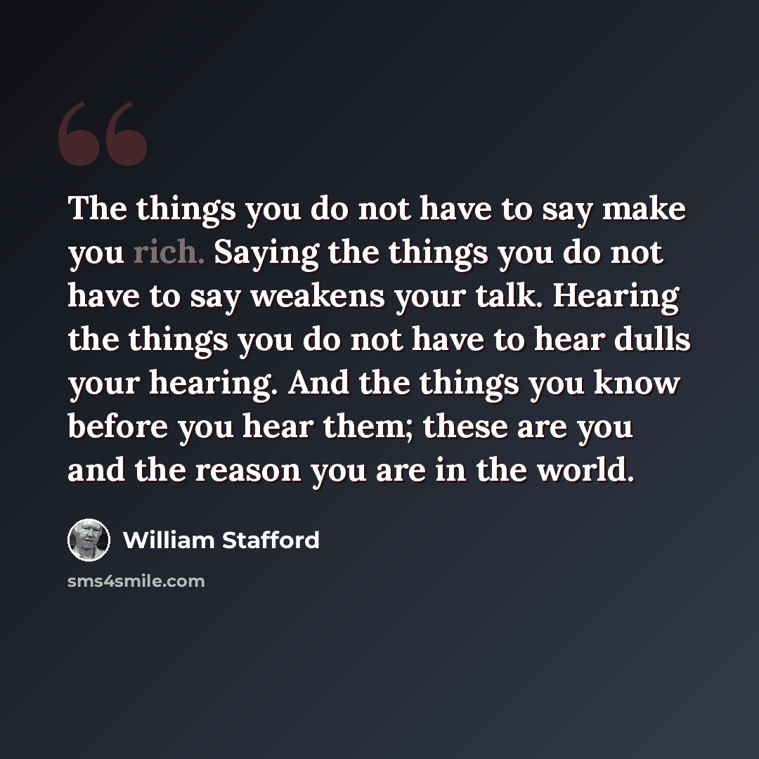 “The things you do not have to say make you rich. Saying the things you do not have to say weakens your talk. Hearing the things you do not have to hear dulls your hearing. And the things you know before you hear them; these are you and the reason you are in the world.” quote by William Stafford