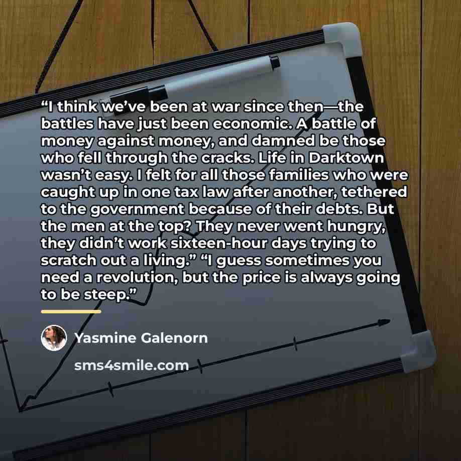 “I think we’ve been at war since then—the battles have just been economic. A battle of money against money, and damned be those who fell through the cracks. Life in Darktown wasn’t easy. I felt for all those families who were caught up in one tax law after another, tethered to the government…” quote by Yasmine Galenorn