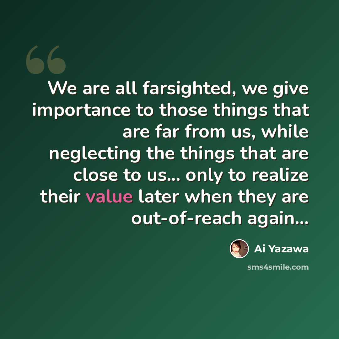 “We are all farsighted, we give importance to those things that are far from us, while neglecting the things that are close to us... only to realize their value later when they are out-of-reach again...” quote by Ai Yazawa