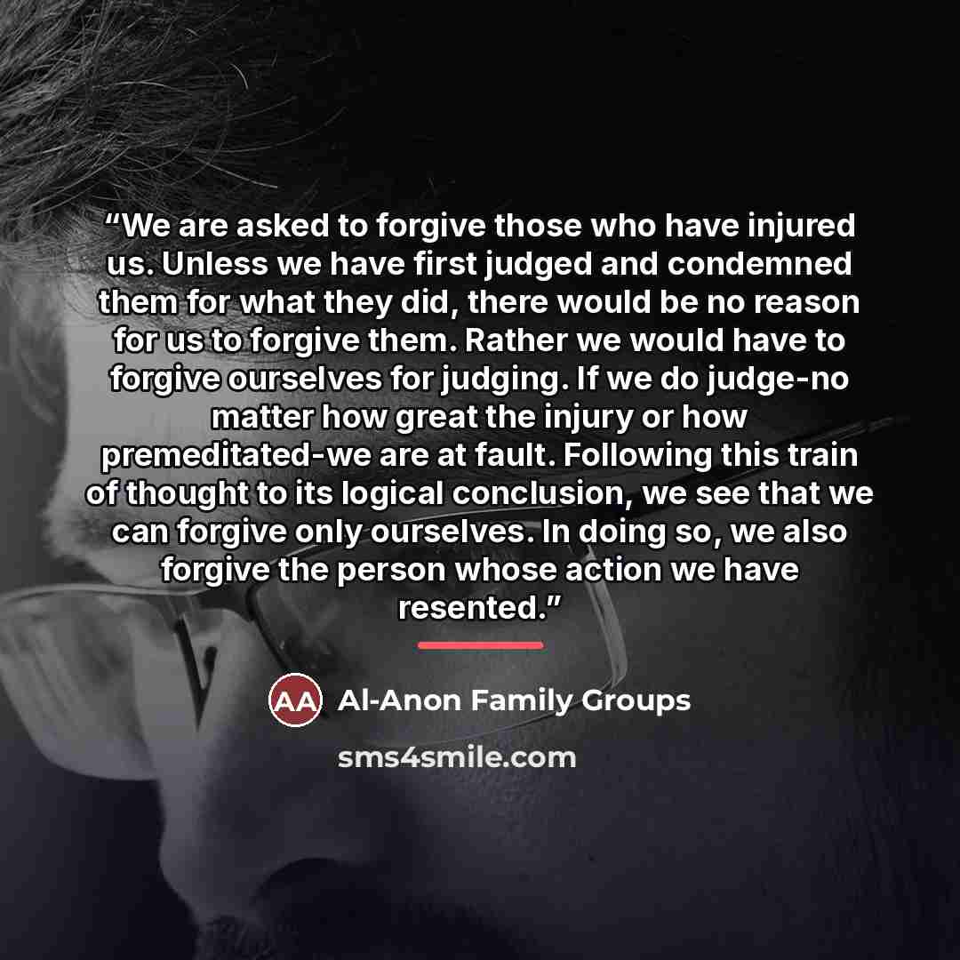 “We are asked to forgive those who have injured us. Unless we have first judged and condemned them for what they did, there would be no reason for us to forgive them. Rather we would have to forgive ourselves for judging. If we do judge-no matter how great the injury or how premeditated-we are at…” quote by Al-Anon Family Groups