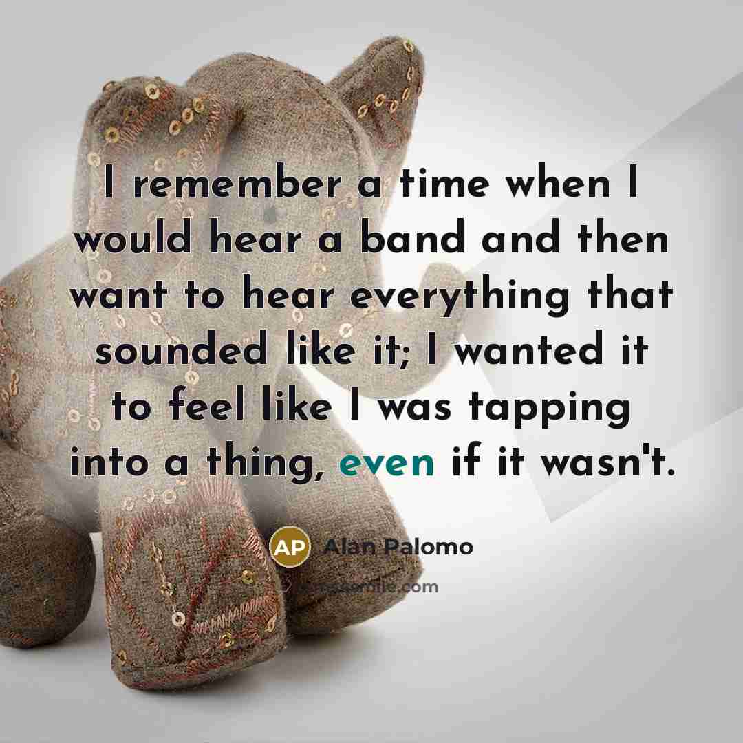 “I remember a time when I would hear a band and then want to hear everything that sounded like it; I wanted it to feel like I was tapping into a thing, even if it wasn't.” quote by Alan Palomo