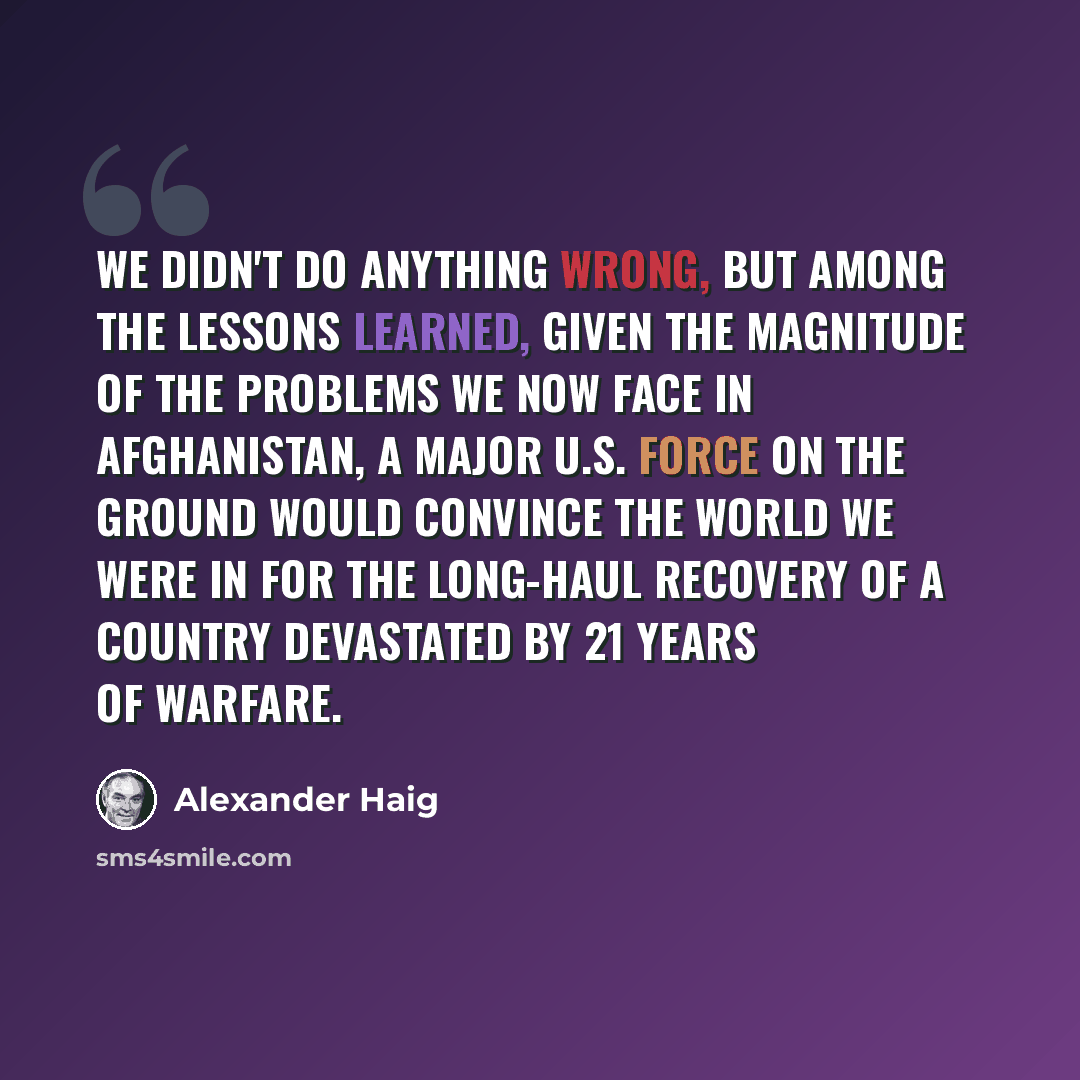 “We didn't do anything wrong, but among the lessons learned, given the magnitude of the problems we now face in Afghanistan, a major U.S. force on the ground would convince the world we were in for the long-haul recovery of a country devastated by 21 years of warfare.” quote by Alexander Haig