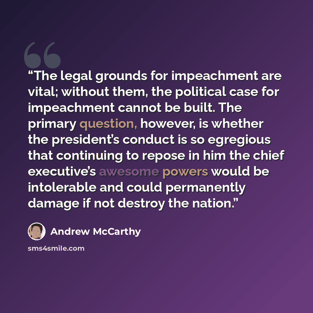 “The legal grounds for impeachment are vital; without them, the political case for impeachment cannot be built. The primary question, however, is whether the president’s conduct is so egregious that continuing to repose in him the chief executive’s awesome powers would be intolerable and could…” quote by Andrew McCarthy
