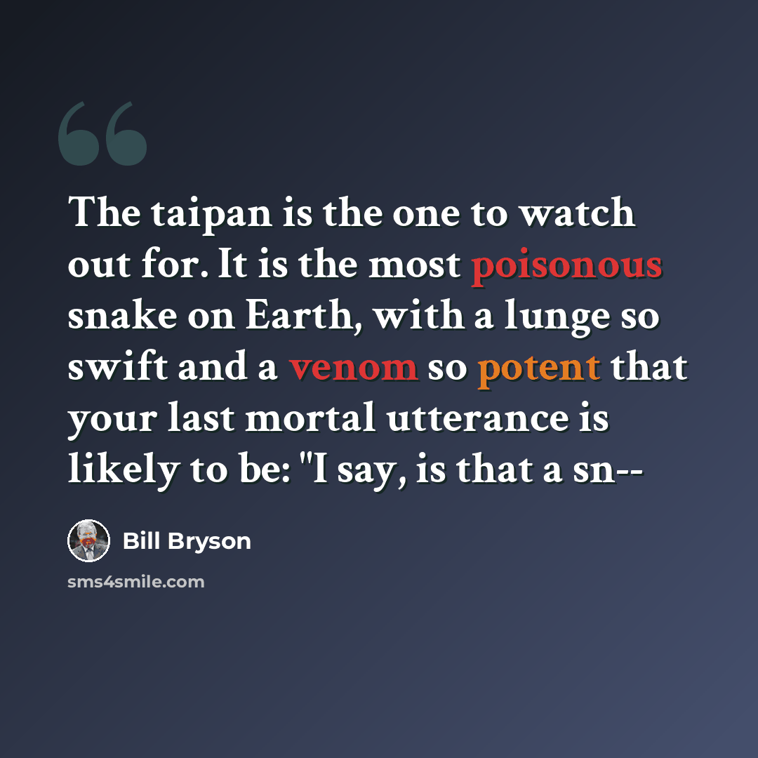 “The taipan is the one to watch out for. It is the most poisonous snake on Earth, with a lunge so swift and a venom so potent that your last mortal utterance is likely to be: "I say, is that a sn--” quote by Bill Bryson