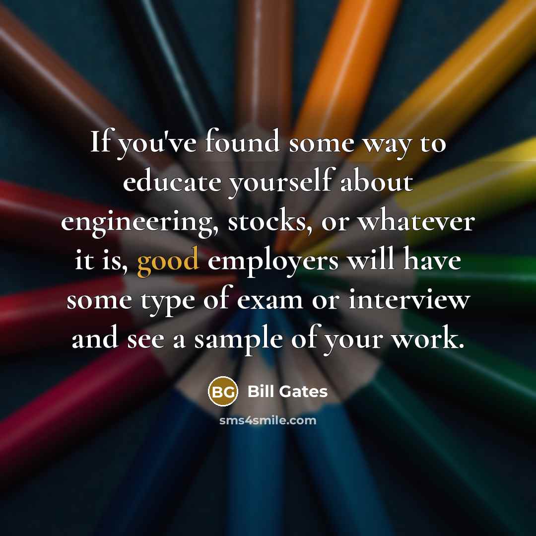 “If you've found some way to educate yourself about engineering, stocks, or whatever it is, good employers will have some type of exam or interview and see a sample of your work.” quote by Bill Gates